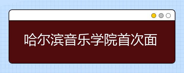 哈尔滨音乐学院首次面向四省招生