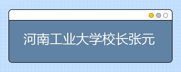 河南工业大学校长张元：转变角色、修身立德（摘录）