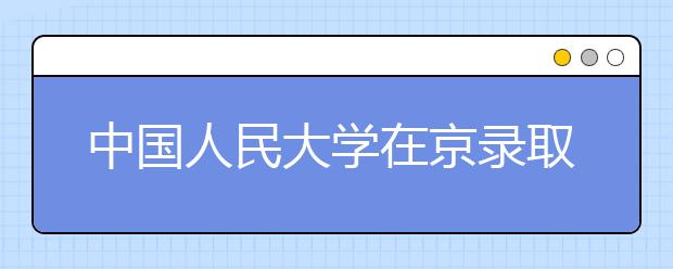 中国人民大学在京录取223人 新聘9名招生监督员