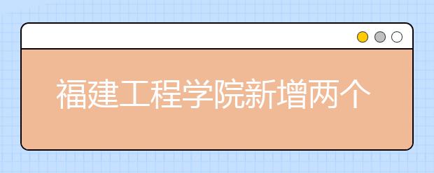 福建工程学院新增两个本科专业