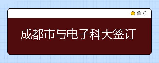 成都市与电子科大签订战略合作协议共建世界一流大学