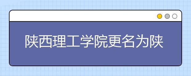 陕西理工学院更名为陕西理工大学 以本科教育为主