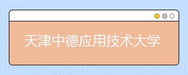 天津中德应用技术大学本科首批招生