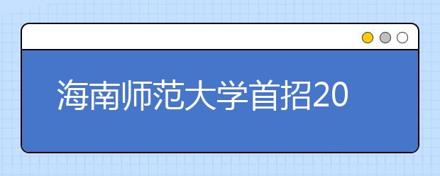 海南师范大学首招200名定向免培生 学生在校期间免学费住宿费