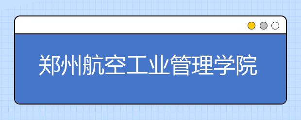 郑州航空工业管理学院：计划招生7540人普通本科计划为6660人