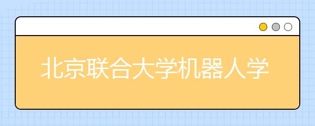 北京联合大学机器人学院今年首招百人