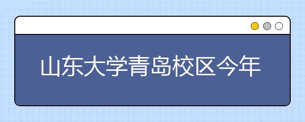 山东大学青岛校区今年全国招生执行统一录取规则