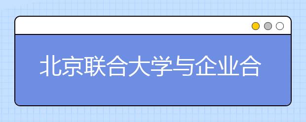 北京联合大学与企业合作培养“订单式人才”