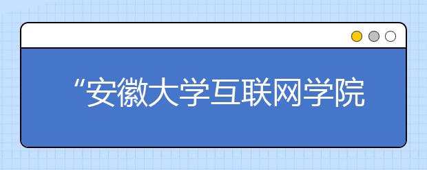 “安徽大学互联网学院”今秋启动招生