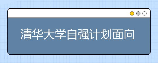 清华大学自强计划面向农村考生 最高降60分录取