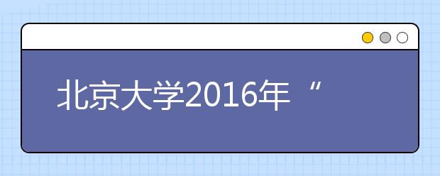 北京大学2016年“博雅人才培养计划”招生简章