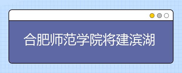 合肥师范学院将建滨湖校区