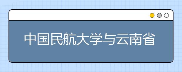 中国民航大学与云南省政府在津签署战略合作协议