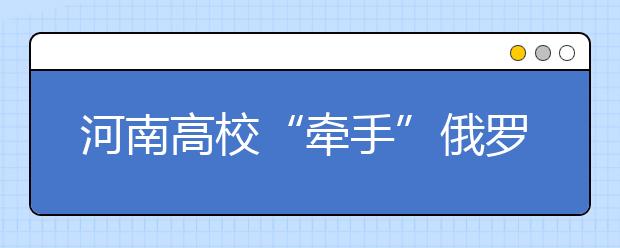 河南高校“牵手”俄罗斯一大学 申报成立办学机构