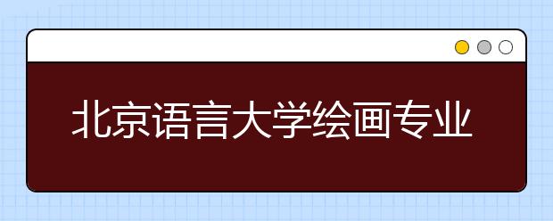 北京语言大学绘画专业录取文化总分不低于150分