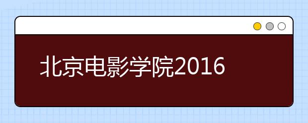 北京电影学院2016年度招生考试拉开帷幕 初试结果22日公布