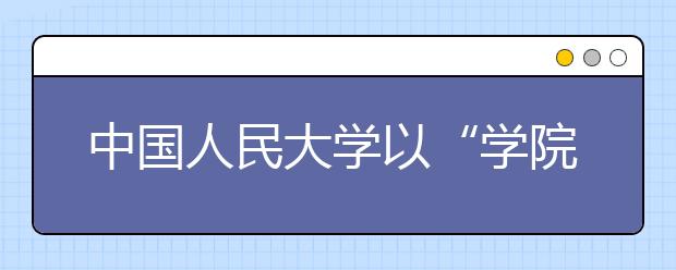 中国人民大学以“学院建设年”为抓手积极推进综合改革