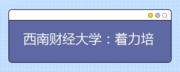 西南财经大学：着力培养财经类创新创业人才