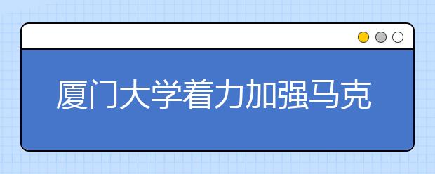 厦门大学着力加强马克思主义学院建设