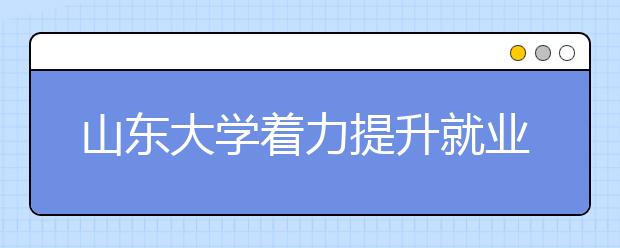 山东大学着力提升就业服务“三个水平”