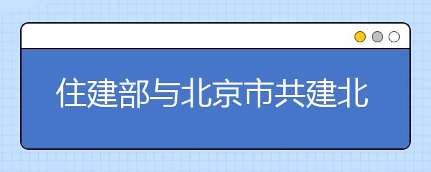 住建部与北京市共建北京建筑大学