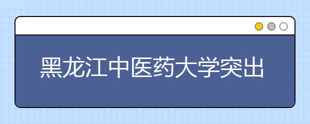 黑龙江中医药大学突出中医特色开展社会实践活动