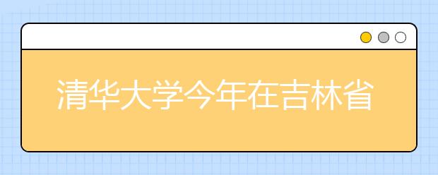 清华大学今年在吉林省共录取90人 高考88人+保送2人