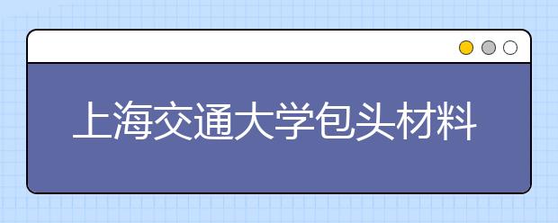 上海交通大学包头材料研究院揭牌成立