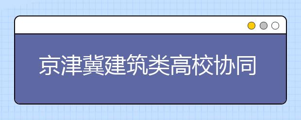 京津冀建筑类高校协同创新联盟在京成立