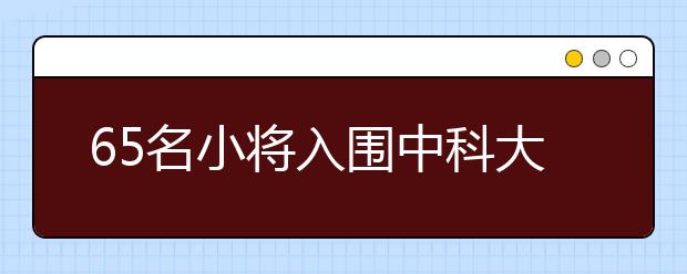 65名小将入围中科大少年班复试 其中安徽考生18人