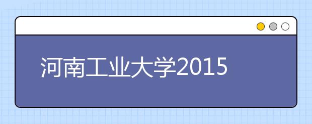 河南工业大学2015年招生计划出炉。