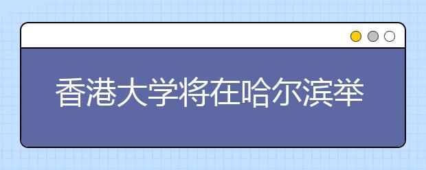 香港大学将在哈尔滨举办2015年本科招生说明会