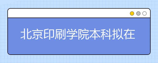 北京印刷学院本科拟在京招生500人左右