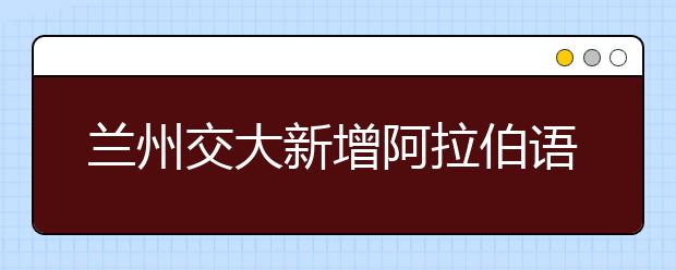 兰州交大新增阿拉伯语和机械电子工程两个本科专业