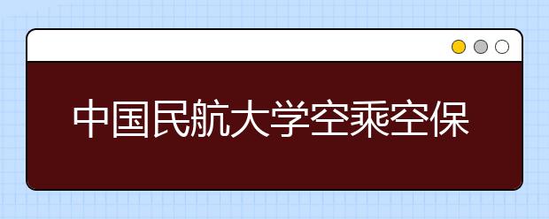 中国民航大学空乘空保专业计划在津招30人