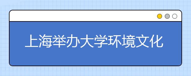 上海举办大学环境文化特色展览28所高校争艳