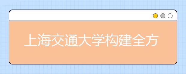 上海交通大学构建全方位入学教育体系助力新生走好大学第一步