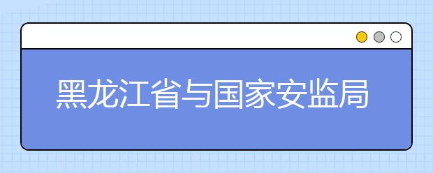 黑龙江省与国家安监局共建黑龙江科技大学