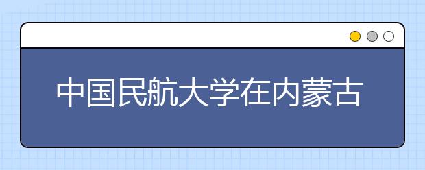 中国民航大学在内蒙古自治区“招飞”45人