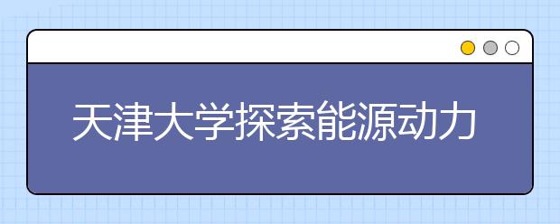 天津大学探索能源动力类工程人才培养新模式