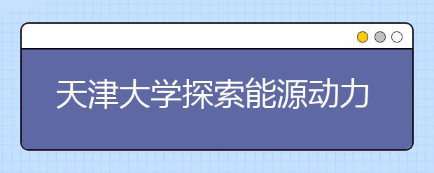 天津大学探索能源动力类工程人才培养新模式