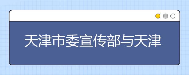 天津市委宣传部与天津师范大学共建新闻传播学院