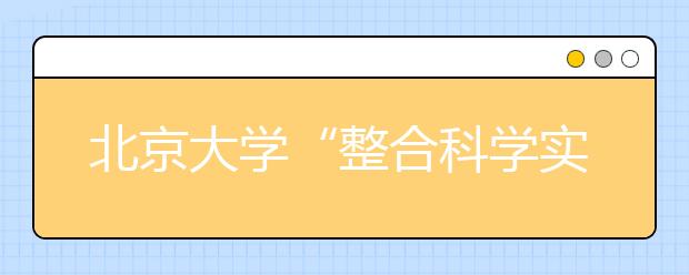 北京大学“整合科学实验班”开办 首招20名优秀本科生