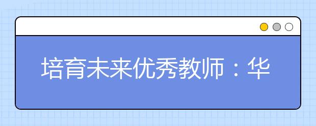 培育未来优秀教师：华东师大创新培养免费师范生模式