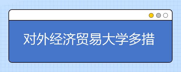 对外经济贸易大学多措并举深入推进大学生就业工作