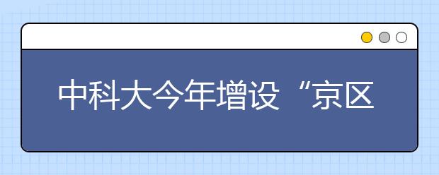 中科大今年增设“京区英才班”招350人 毕业去向为北京