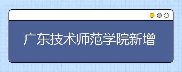 广东技术师范学院新增网络与新媒体专业