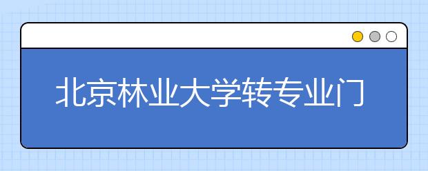 北京林业大学转专业门槛进一步放宽