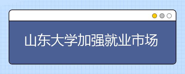 山东大学加强就业市场开拓力促学生就业