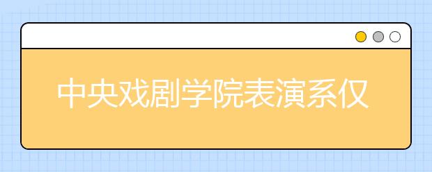 中央戏剧学院表演系仅749名考生入围复试 淘汰率近90%